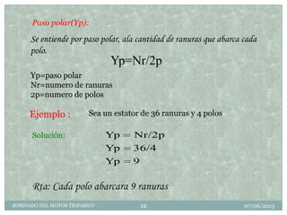 07/06/2013BOBINADO DEL MOTOR TRIFASICO 12
Paso polar(Yp):
Se entiende por paso polar, ala cantidad de ranuras que abarca cada
polo.
Ejemplo :
Yp=Nr/2p
9Yp
36/4Yp
Nr/2pYpSolución:
Rta: Cada polo abarcara 9 ranuras
Sea un estator de 36 ranuras y 4 polos
Yp=paso polar
Nr=numero de ranuras
2p=numero de polos
 
