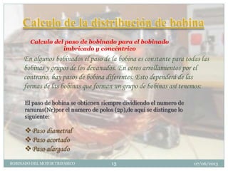 Calculo del paso de bobinado para el bobinado
imbricado y concéntrico
En algunos bobinados el paso de la bobina es constante para todas las
bobinas y grupos de los devanados. En otros arrollamientos por el
contrario, hay pasos de bobina diferentes. Esto dependerá de las
formas de las bobinas que forman un grupo de bobinas así tenemos:
El paso de bobina se obtienen siempre dividiendo el numero de
ranuras(Nr)por el numero de polos (2p),de aquí se distingue lo
siguiente:
Paso diametral
Paso acortado
Paso alargado
07/06/2013BOBINADO DEL MOTOR TRIFASICO 13
 
