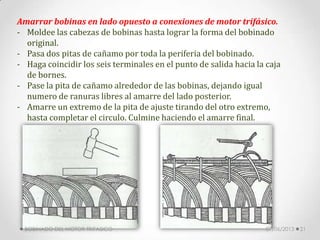 Amarrar bobinas en lado opuesto a conexiones de motor trifásico.
- Moldee las cabezas de bobinas hasta lograr la forma del bobinado
original.
- Pasa dos pitas de cañamo por toda la periferia del bobinado.
- Haga coincidir los seis terminales en el punto de salida hacia la caja
de bornes.
- Pase la pita de cañamo alrededor de las bobinas, dejando igual
numero de ranuras libres al amarre del lado posterior.
- Amarre un extremo de la pita de ajuste tirando del otro extremo,
hasta completar el circulo. Culmine haciendo el amarre final.
07/06/2013BOBINADO DEL MOTOR TRIFASICO 21
 