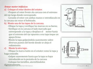 Armar motor trifásico:
a) Coloque el rotor dentro del estator.
-Prepare el rotor frente ala carcasa con el extremo
del eje largo donde corresponde.
-Levante el rotor con ambas manos e introdúzcalo en
la carcaza sin rosar el bobinado.
b) Monte una de las tapas de la carcaza.
-Ubique la tapa y verifique las marcas en su borne.
-Verifique en la carcasa el lado marcado que
corresponde a la tapa y desplace el motor hasta
que el extremo del eje opuesto a esa tapa toque un
apoyo firme.
-Monte la tapa golpeándola suavemente sobre
diversos puntos del borde donde se aloja el
rodamiento.
c) Monte la otra tapa .
-Ubique la marca tanto en el estator como la tapa y
haga coincidir.
-Golpee suavemente hasta que la tapa se haya
introducido en la pestaña de la carcasa
-Coloque los tornillos, atornillándolos
diametralmente. 07/06/2013BOBINADO DEL MOTOR TRIFASICO 22
 