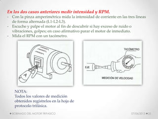 En los dos casos anteriores medir intensidad y RPM.
- Con la pinza amperimétrica mida la intensidad de corriente en las tres lineas
de forma alternada (L1-L2-L3).
- Escuche y palpe el motor al fin de descubrir si hay exceso de ruido o
vibraciones, golpes; en caso afirmativo parar el motor de inmediato.
- Mida el RPM con un tacómetro.
NOTA:
Todos los valores de medición
obtenidos regístrelos en la hoja de
protocolo trifásica.
07/06/2013BOBINADO DEL MOTOR TRIFASICO 25
 