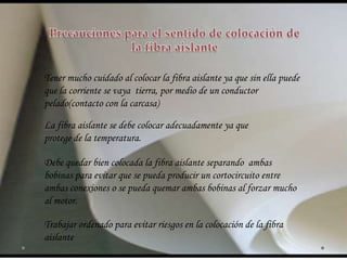 Tener mucho cuidado al colocar la fibra aislante ya que sin ella puede
que la corriente se vaya tierra, por medio de un conductor
pelado(contacto con la carcasa)
La fibra aislante se debe colocar adecuadamente ya que
protege de la temperatura.
Debe quedar bien colocada la fibra aislante separando ambas
bobinas para evitar que se pueda producir un cortocircuito entre
ambas conexiones o se pueda quemar ambas bobinas al forzar mucho
al motor.
Trabajar ordenado para evitar riesgos en la colocación de la fibra
aislante
 