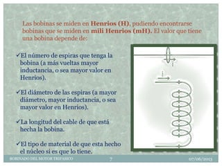 Las bobinas se miden en Henrios (H), pudiendo encontrarse
bobinas que se miden en mili Henrios (mH). El valor que tiene
una bobina depende de:
El número de espiras que tenga la
bobina (a más vueltas mayor
inductancia, o sea mayor valor en
Henrios).
El diámetro de las espiras (a mayor
diámetro, mayor inductancia, o sea
mayor valor en Henrios).
La longitud del cable de que está
hecha la bobina.
El tipo de material de que esta hecho
el núcleo si es que lo tiene.
07/06/2013BOBINADO DEL MOTOR TRIFASICO 7
 