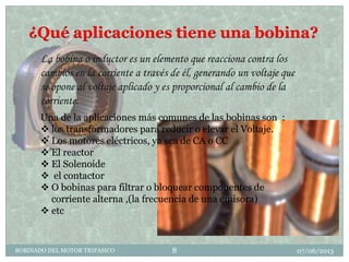 ¿Qué aplicaciones tiene una bobina?
07/06/2013BOBINADO DEL MOTOR TRIFASICO 8
La bobina o inductor es un elemento que reacciona contra los
cambios en la corriente a través de él, generando un voltaje que
se opone al voltaje aplicado y es proporcional al cambio de la
corriente.
Una de la aplicaciones más comunes de las bobinas son :
 los transformadores para reducir o elevar el Voltaje.
 Los motores eléctricos, ya sea de CA o CC
 El reactor
 El Solenoide
 el contactor
 O bobinas para filtrar o bloquear componentes de
corriente alterna ,(la frecuencia de una emisora)
 etc
 