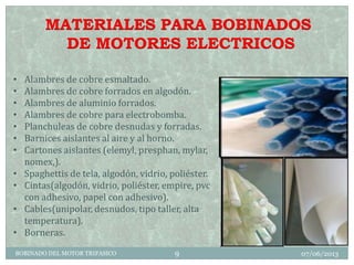 MATERIALES PARA BOBINADOS
DE MOTORES ELECTRICOS
• Alambres de cobre esmaltado.
• Alambres de cobre forrados en algodón.
• Alambres de aluminio forrados.
• Alambres de cobre para electrobomba.
• Planchuleas de cobre desnudas y forradas.
• Barnices aislantes al aire y al horno.
• Cartones aislantes (elemyl, presphan, mylar,
nomex,).
• Spaghettis de tela, algodón, vidrio, poliéster.
• Cintas(algodón, vidrio, poliéster, empire, pvc
con adhesivo, papel con adhesivo).
• Cables(unipolar, desnudos, tipo taller, alta
temperatura).
• Borneras.
07/06/2013BOBINADO DEL MOTOR TRIFASICO 9
 