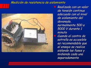 Medición de resistencia de aislamiento Realizada con un valor de tensión continua adecuado con el nivel de aislamiento del devanado, normalmente 500 a 5000 V durante 1 minuto Cuando el centro de estrella es accesible es recomendable que el ensayo se realice aislando las fases y midiendo cada una separadamente 