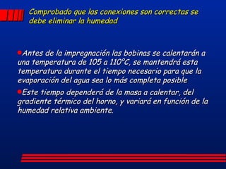 Comprobado que las conexiones son correctas se debe eliminar la humedad Antes de la impregnación las bobinas se calentarán a una temperatura de 105 a 110°C, se mantendrá esta temperatura durante el tiempo necesario para que la evaporación del agua sea lo más completa posible Este tiempo dependerá de la masa a calentar, del gradiente térmico del horno, y variará en función de la humedad relativa ambiente. 