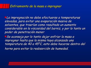 Enfriamiento de la masa a impregnar La impregnación no debe efectuarse a temperaturas elevadas, para evitar una evaporación masiva de solventes, que traerían como resultado un aumento considerable en la viscosidad del barniz, y por lo tanto un poder de penetración menor Se aconseja por lo tanto dejar enfriar la masa a impregnar hasta que la misma haya alcanzado una temperatura de 40 a 45°C, esto debe hacerse dentro del horno para evitar la reabsorción de humedad.   