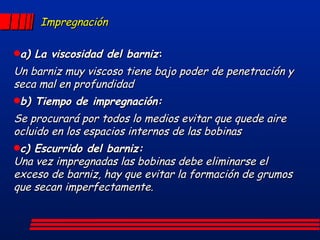 Impregnación a) La viscosidad del barniz : Un barniz muy viscoso tiene bajo poder de penetración y seca mal en profundidad b) Tiempo de impregnación: Se procurará por todos lo medios evitar que quede aire ocluido en los espacios internos de las bobinas c) Escurrido del barniz: Una vez impregnadas las bobinas debe eliminarse el exceso de barniz, hay que evitar la formación de grumos que secan imperfectamente. 