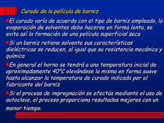 Curado de la película de barniz El curado varía de acuerdo con el tipo de barniz empleado, la evaporación de solventes debe hacerse en forma lenta, se evita así la formación de una película superficial seca Si un barniz retiene solvente sus características dieléctricas se reducen, al igual que su resistencia mecánica y química En general el horno se tendrá a una temperatura inicial de aproximadamente 40°C elevándose la misma en forma suave hasta alcanzar la temperatura de curado indicada por el fabricante del barniz Si el proceso de impregnación se efectúa mediante el uso de autoclave, el proceso proporciona resultados mejores con un menor tiempo.   