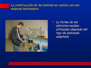 La construcción de las bobinas se realiza con una máquina bobinadora La forma de los distintos moldes utilizados depende del tipo de bobinado adoptado 