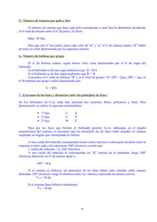 5.- Número de ranuras por polo y fase

        El número de ranuras que bajo cada polo corresponde a cada fase la obtenemos dividiendo
el nº total de ranuras entre el nº de polos. Es decir:

       Kpq = K/2pq

       Para que este nº sea entero, para cada valor de “p” y “q” el nº de ranuras totales “K” habrá
de tener un valor determinado por la expresión anterior.

6.- Número de bobinas por grupo

       El nº de bobinas totales, según hemos visto viene determinado por el nº de capas del
bobinado.
       Si el bobinado es de una capa tendremos que B = K/2
       Si el bobinado es de dos capas tendremos que B = K
       Conocidos el n" total de bobinas "B" y el nº total de grupos “G” (PP = 2pq y PPC = pq), el
nº de bobinas por grupo vendrá determinado por:

                     U = B/G

7.- Extremos de las fases y distancias entre los principios de fases:

En los bobinados de C,A, cada fase presenta dos extremos libres, principios y final. Para
denominarlos se utiliza la siguiente nomenclatura:

              • 1ª fase             U       X
              • 2ª fase             V       Y
              • 3ª fase             W       Z

       Para que las fases que forman el bobinado generen f.e.m. defasadas en el ángulo
característico del sistema, es necesario que los principios de las fases estén alojados en ranuras
separadas un ángulo que corresponda al sistema.

        A una vuelta del inducido corresponden tantos ciclos eléctricos como pares de polos tiene la
máquina y como cada ciclo representa 360º eléctricos, resulta que:
        1 vuelta del inducido = p. 360º eléctricos
        A una vuelta del inducido le corresponden las "K" ranuras de la armadura, luego 360º
eléctricos abarcarán un nº da ranuras igual a:

              360º = K/p

       Si el sistema es trifásico, los principios de las fases deben estar situados sobre ranuras
defasadas 120º eléctricos, luego la distancia entre los mismos expresada en ranuras será de:
             Y120 = K/3p

       Si el sistema fuese bifásico tendríamos:
                Y90 = K/4p




                                                  9
 