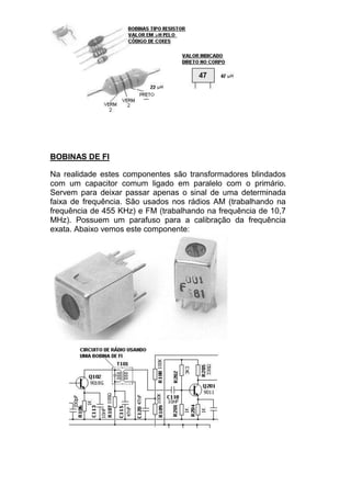 BOBINAS DE FI
Na realidade estes componentes são transformadores blindados
com um capacitor comum ligado em paralelo com o primário.
Servem para deixar passar apenas o sinal de uma determinada
faixa de frequência. São usados nos rádios AM (trabalhando na
frequência de 455 KHz) e FM (trabalhando na frequência de 10,7
MHz). Possuem um parafuso para a calibração da frequência
exata. Abaixo vemos este componente:
 