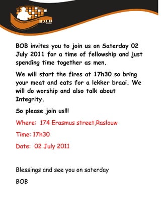 BOB invites you to join us on Saterday 02
July 2011 for a time of fellowship and just
spending time together as men.
We will start the fires at 17h30 so bring
your meat and eats for a lekker braai. We
will do worship and also talk about
Integrity.
So please join us!!!
Where: 174 Erasmus street,Raslouw
Time: 17h30
Date: 02 July 2011


Blessings and see you on saterday
BOB
 