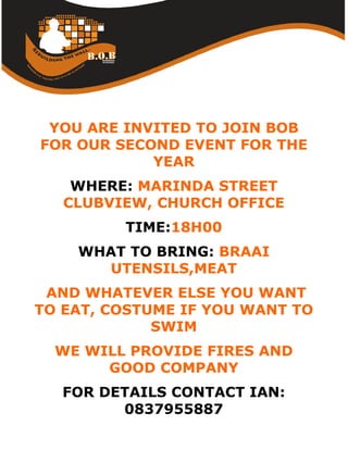 YOU ARE INVITED TO JOIN BOB
FOR OUR SECOND EVENT FOR THE
            YEAR
    WHERE: MARINDA STREET
   CLUBVIEW, CHURCH OFFICE
         TIME:18H00
    WHAT TO BRING: BRAAI
      UTENSILS,MEAT
 AND WHATEVER ELSE YOU WANT
TO EAT, COSTUME IF YOU WANT TO
             SWIM
  WE WILL PROVIDE FIRES AND
       GOOD COMPANY
   FOR DETAILS CONTACT IAN:
         0837955887
 