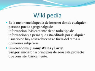 Wiki pedía Es la mejor enciclopedia de internet donde cualquier persona puede agregar algo de información, básicamente tiene todo tipo de información y a pesar que esta editada por cualquier usuario no hay cosas obscenas o fuera del tema u opiniones subjetivas.Sus creadores, Jimmy Wales y Larry Sanger, iniciaron a principios de 2001 este proyecto que consiste, básicamente.