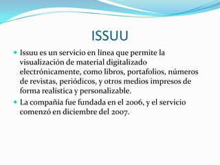 ISSUUIssuu es un servicio en línea que permite la visualización de material digitalizado electrónicamente, como libros, portafolios, números de revistas, periódicos, y otros medios impresos de forma realística y personalizable. La compañía fue fundada en el 2006, y el servicio comenzó en diciembre del 2007.