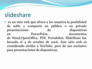 slideshare es un sitio web que ofrece a los usuarios la posibilidad de subir y compartir en público o en privado presentaciones de diapositivas en PowerPoint, documentos de Word,OpenOffice, PDF, Portafolios. SlideShare fue lanzado el 4 de octubre de 2006. Este sitio web es considerado similar a YouTube, pero de uso exclusivo para presentaciones de diapositivas.