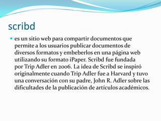 scribdes un sitio web para compartir documentos que permite a los usuarios publicar documentos de diversos formatos y embeberlos en una página web utilizando su formato iPaper. Scribd fue fundada por Trip Adler en 2006. La idea de Scribd se inspiró originalmente cuando Trip Adler fue a Harvard y tuvo una conversación con su padre, John R. Adler sobre las dificultades de la publicación de artículos académicos.