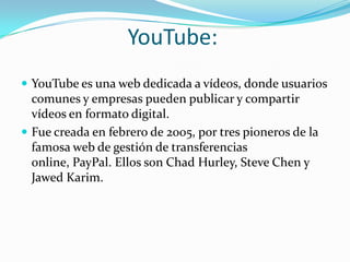 YouTube:YouTube es una web dedicada a vídeos, donde usuarios comunes y empresas pueden publicar y compartir vídeos en formato digital. Fue creada en febrero de 2005, por tres pioneros de la famosa web de gestión de transferencias online, PayPal. Ellos son Chad Hurley, Steve Chen y JawedKarim.