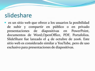 slideshare es un sitio web que ofrece a los usuarios la posibilidad de subir y compartir en público o en privado presentaciones de diapositivas en PowerPoint, documentos de Word,OpenOffice, PDF, Portafolios. SlideShare fue lanzado el 4 de octubre de 2006. Este sitio web es considerado similar a YouTube, pero de uso exclusivo para presentaciones de diapositivas.