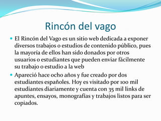 Rincón del vago El Rincón del Vago es un sitio web dedicada a exponer diversos trabajos o estudios de contenido público, pues la mayoría de ellos han sido donados por otros usuarios o estudiantes que pueden enviar fácilmente su trabajo o estudio a la webApareció hace ocho años y fue creado por dos estudiantes españoles. Hoy es visitado por 100 mil estudiantes diariamente y cuenta con 35 mil links de apuntes, ensayos, monografías y trabajos listos para ser copiados.