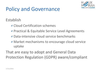 Policy and Governance
Establish
Cloud Certification schemes
Practical & Equitable Service Level Agreements
Data-intensive cloud service benchmarks
Market mechanisms to encourage cloud service
uptake
That are easy to adopt and General Data
Protection Regulation (GDPR) aware/compliant
17/11/2016
 