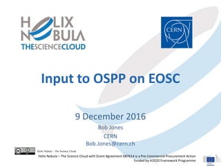 Input to OSPP on EOSC
9 December 2016
Bob Jones
CERN
Bob.Jones@cern.ch
Helix Nebula – The Science Cloud
Helix Nebula – The Science Cloud with Grant Agreement 687614 is a Pre-Commercial Procurement Action
funded by H2020 Framework Programme
 