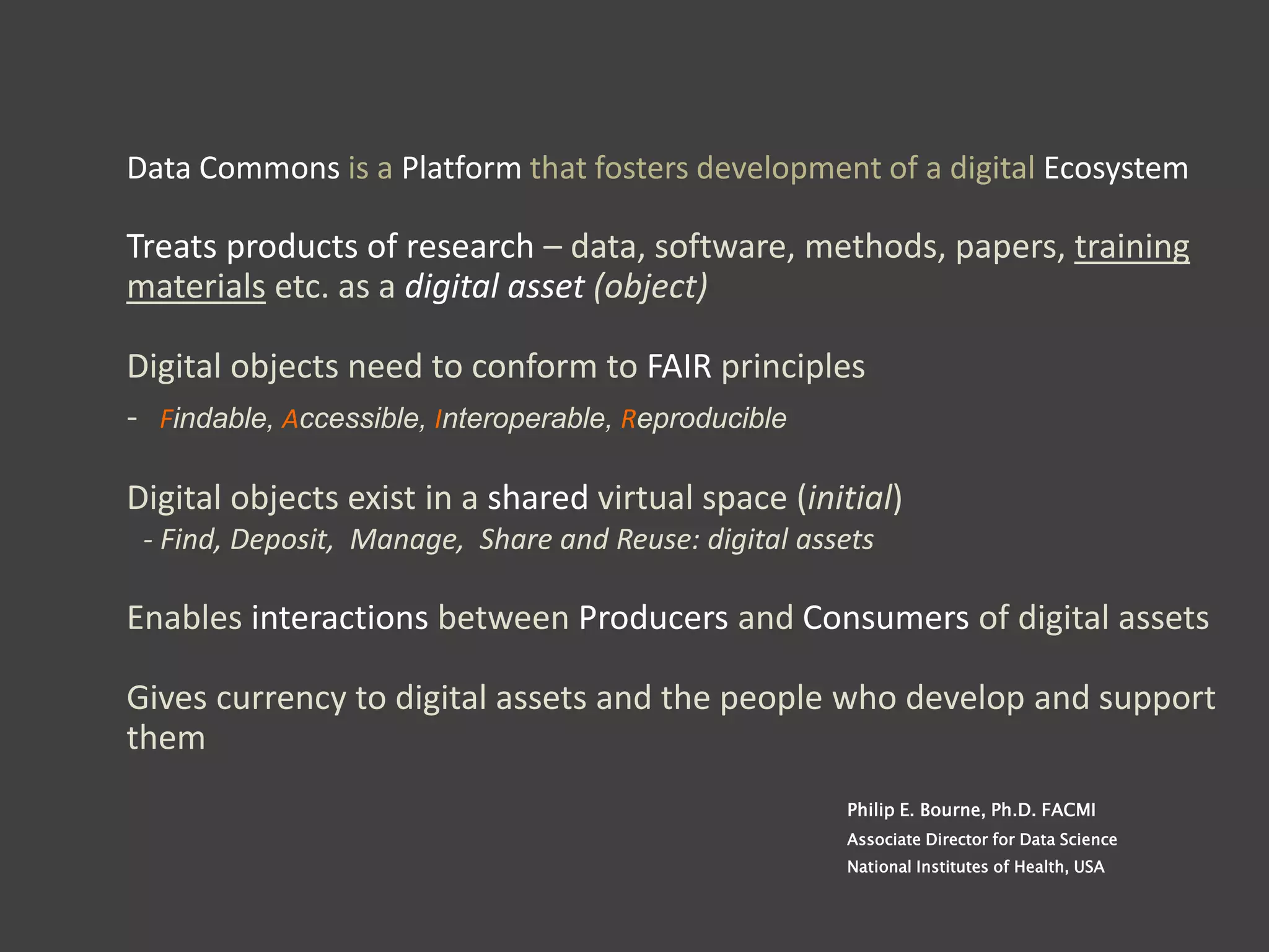 Data Commons is a Platform that fosters development of a digital Ecosystem
Treats products of research – data, software, methods, papers, training
materials etc. as a digital asset (object)
Digital objects need to conform to FAIR principles
- Findable, Accessible, Interoperable, Reproducible
Digital objects exist in a shared virtual space (initial)
- Find, Deposit, Manage, Share and Reuse: digital assets
Enables interactions between Producers and Consumers of digital assets
Gives currency to digital assets and the people who develop and support
them
Philip E. Bourne, Ph.D. FACMI
Associate Director for Data Science
National Institutes of Health, USA
 