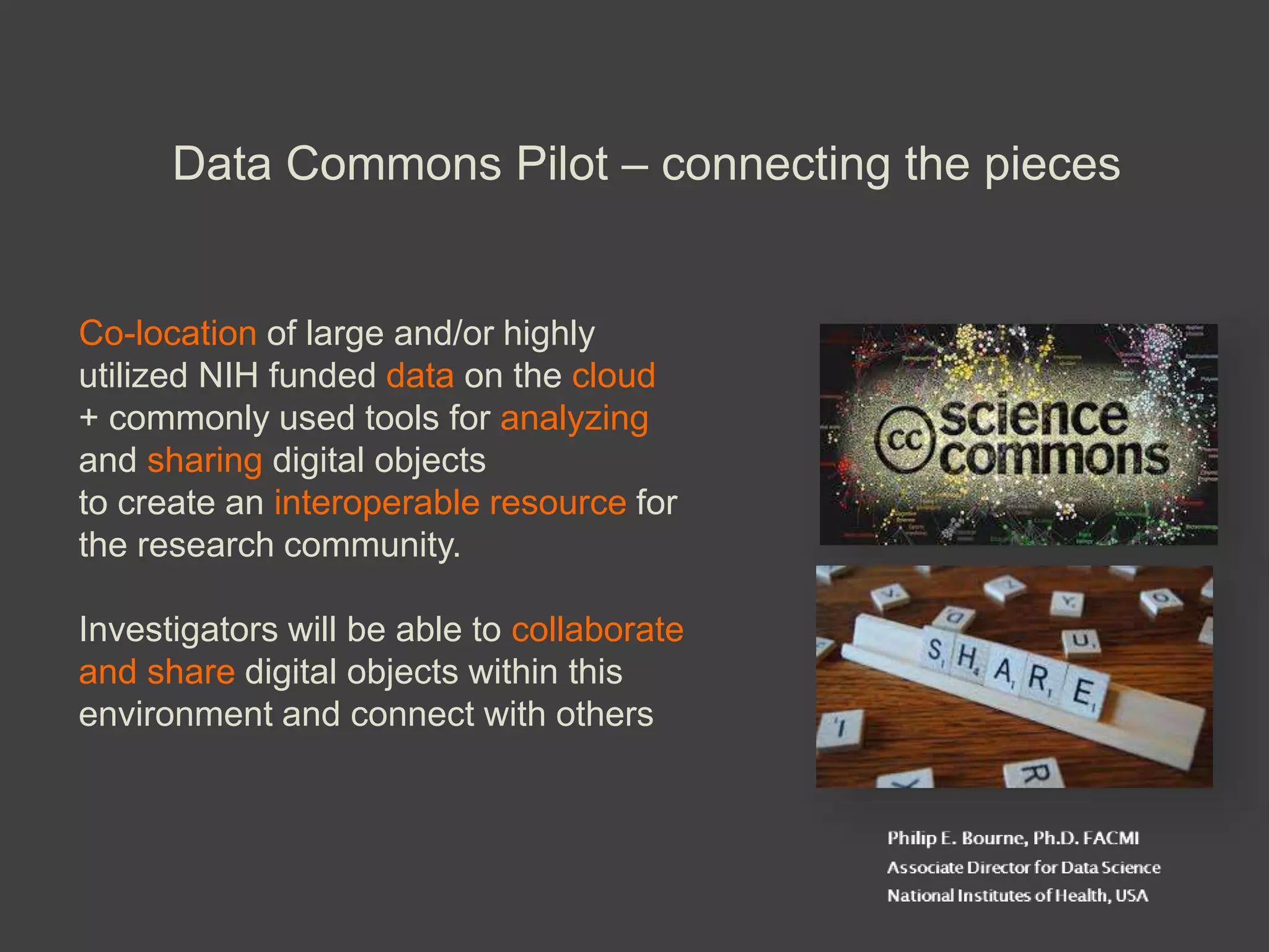 Data Commons Pilot – connecting the pieces
Co-location of large and/or highly
utilized NIH funded data on the cloud
+ commonly used tools for analyzing
and sharing digital objects
to create an interoperable resource for
the research community.
Investigators will be able to collaborate
and share digital objects within this
environment and connect with others
 