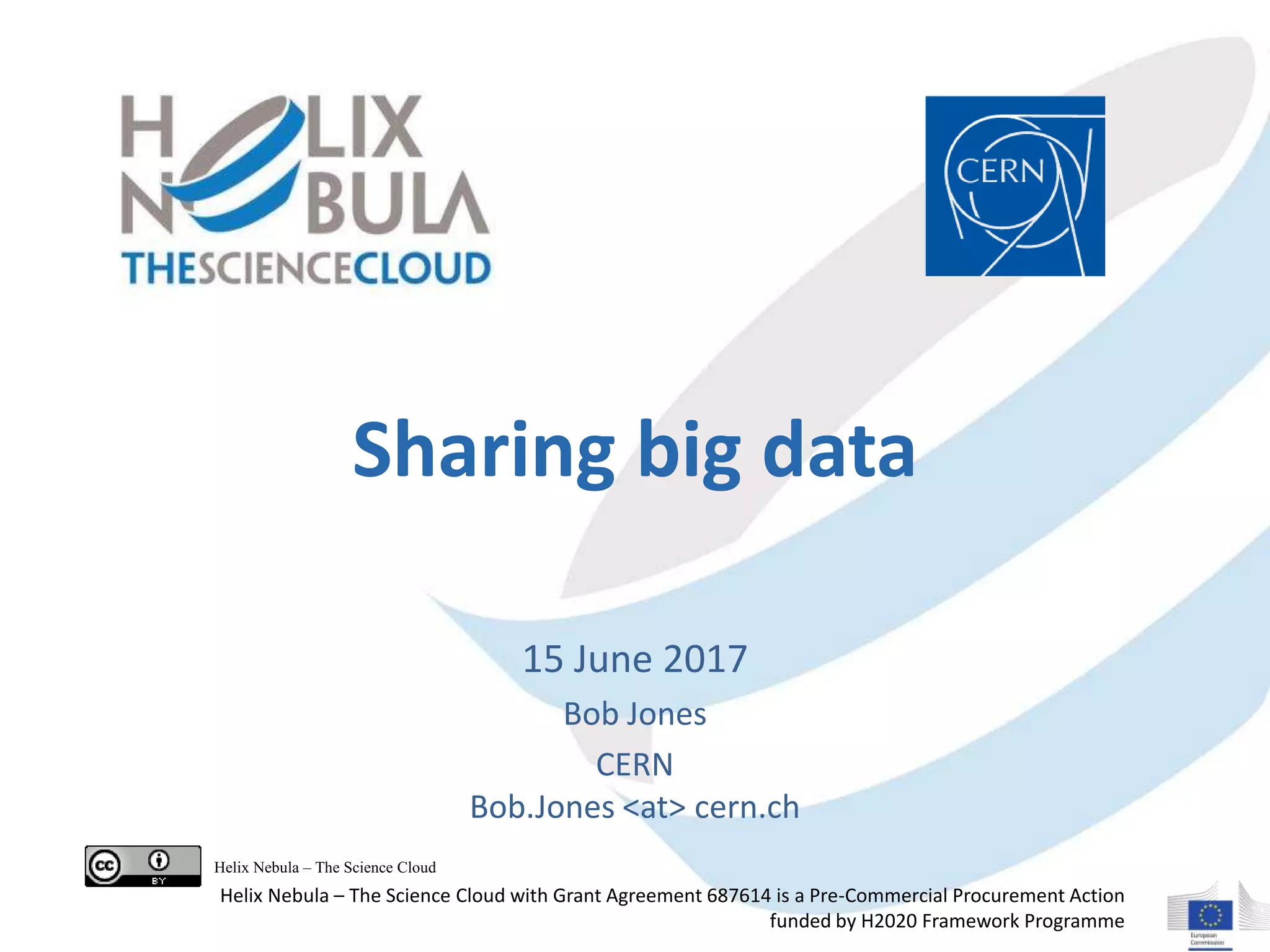 Sharing big data
15 June 2017
Bob Jones
CERN
Bob.Jones <at> cern.ch
Helix Nebula – The Science Cloud
Helix Nebula – The Science Cloud with Grant Agreement 687614 is a Pre-Commercial Procurement Action
funded by H2020 Framework Programme
 