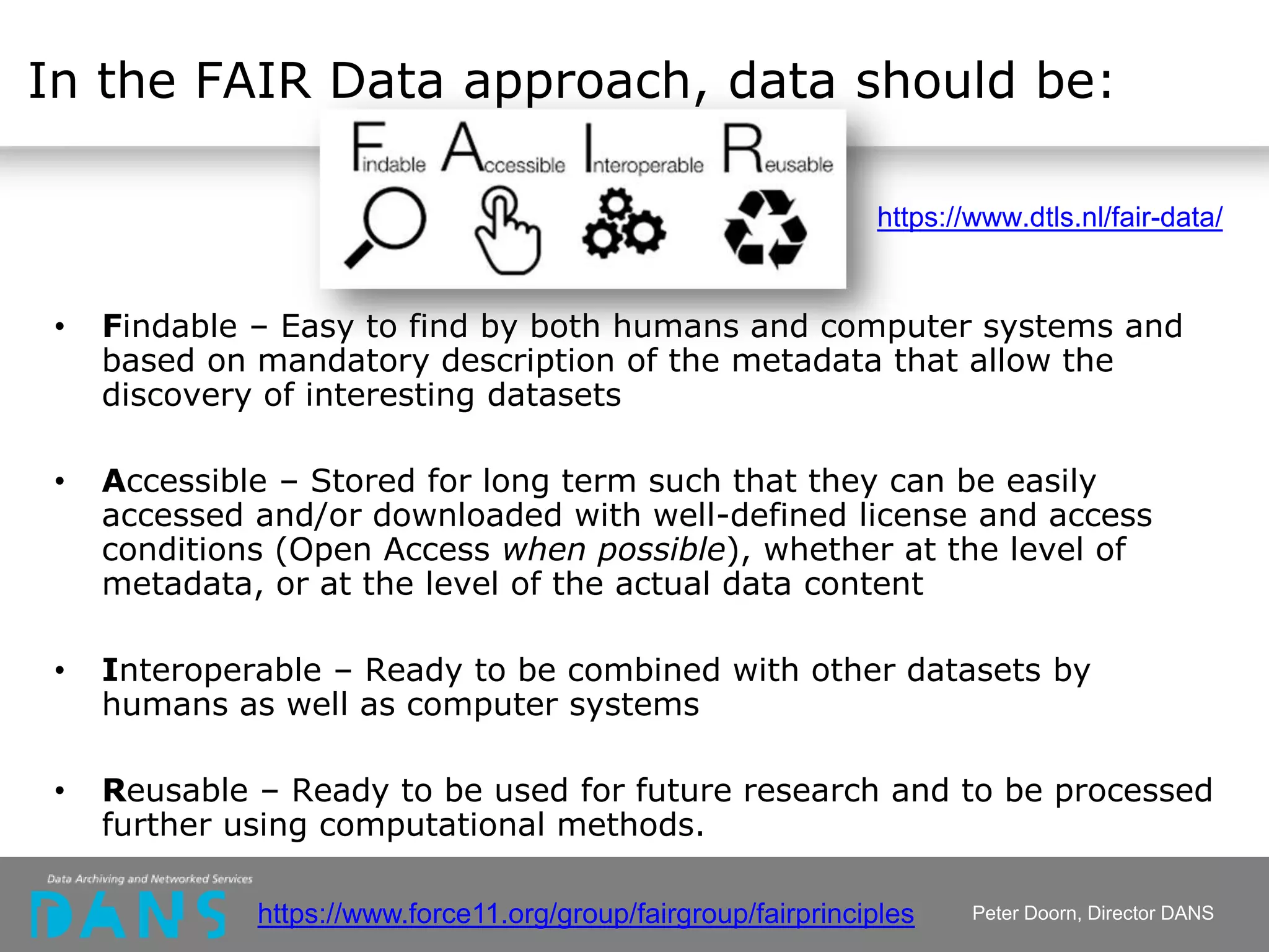 In the FAIR Data approach, data should be:
• Findable – Easy to find by both humans and computer systems and
based on mandatory description of the metadata that allow the
discovery of interesting datasets
• Accessible – Stored for long term such that they can be easily
accessed and/or downloaded with well-defined license and access
conditions (Open Access when possible), whether at the level of
metadata, or at the level of the actual data content
• Interoperable – Ready to be combined with other datasets by
humans as well as computer systems
• Reusable – Ready to be used for future research and to be processed
further using computational methods.
https://www.dtls.nl/fair-data/
Peter Doorn, Director DANShttps://www.force11.org/group/fairgroup/fairprinciples
 