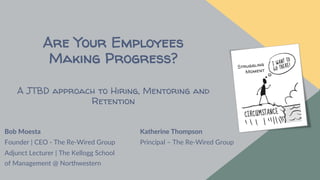 October 5, 2022
Bob Moesta
Founder | CEO - The Re-Wired Group
Adjunct Lecturer | The Kellogg School
of Management @ Northwestern
Are Your Employees
Making Progress?
A JTBD approach to Hiring, Mentoring and
Retention
Katherine Thompson
Principal – The Re-Wired Group
 