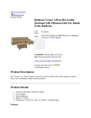 My Associates Store
Shopping Cart
Product Details
Bobkona Vestor 3-Piece Reversible
Sectional with Ottoman Sofa Set, Khaki
From Bobkona
List
Price:
$1,299.99
Price:
$839.94 & eligible for FREE Super Saver Shipping
on orders over $25. Details
Availability: Usually ships in 24 hours
Ships from and sold by Amazon.com
4 new or used available from $685.52
Average customer review:
(3 customer reviews)
Product Description
The "Vestor" is a vibrant 2-piece sectional covered in waffle suede with a unique reversible
chaise and a matching cocktail ottoman in khaki.
Product Details
 Amazon Sales Rank: #322861 in Home
 Color: Khaki
 Brand: Bobkona
 Model: Y713021
 Dimensions: 37.00" h x 31.00" w x 65.00" l, 240.00 pounds
Features
 