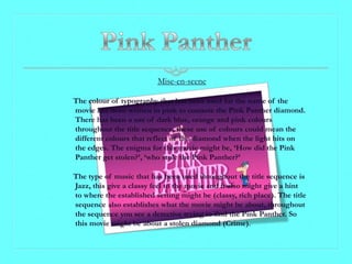 Mise-en-scene

The colour of typography that has been used for the name of the
movie has been written in pink to connote the Pink Panther diamond.
There has been a use of dark blue, orange and pink colours
throughout the title sequence, these use of colours could mean the
different colours that reflect of the diamond when the light hits on
the edges. The enigma for this movie might be, ‘How did the Pink
Panther get stolen?’, ‘who stole the Pink Panther?’

The type of music that has been used throughout the title sequence is
Jazz, this give a classy feel to the movie and it also might give a hint
to where the established setting might be (classy, rich place). The title
sequence also establishes what the movie might be about, throughout
the sequence you see a detective trying to find the Pink Panther. So
this movie might be about a stolen diamond (Crime).
 
