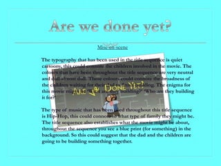 Mise-en-scene

The typography that has been used in the title sequence is quiet
cartoony, this could connote the children involved in the movie. The
colours that have been throughout the title sequence are very neutral
and dull almost dull. These colours could connote the broadness of
the children waiting for their dad to finish building. The enigma for
this movie might be ‘What are they building?’ ‘Who are they building
it for?’

The type of music that has been used throughout this title sequence
is Hip-Hop, this could connote to what type of family they might be.
The title sequence also establishes what the movie might be about,
throughout the sequence you see a blue print (for something) in the
background. So this could suggest that the dad and the children are
going to be building something together.
 