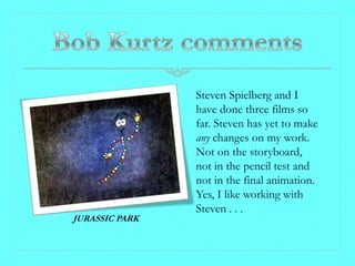 Steven Spielberg and I
                have done three films so
                far. Steven has yet to make
                any changes on my work.
                Not on the storyboard,
                not in the pencil test and
                not in the final animation.
                Yes, I like working with
                Steven . . .
JURASSIC PARK
 