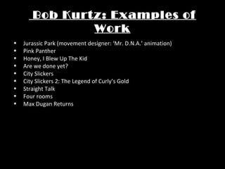 Bob Kurtz: Examples of
Work
• Jurassic Park (movement designer: ‘Mr. D.N.A.’ animation)
• Pink Panther
• Honey, I Blew Up The Kid
• Are we done yet?
• City Slickers
• City Slickers 2: The Legend of Curly’s Gold
• Straight Talk
• Four rooms
• Max Dugan Returns
 