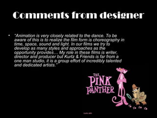 Comments from designer
• “Animation is very closely related to the dance. To be
aware of this is to realize the film form is choreography in
time, space, sound and light. In our films we try to
develop as many styles and approaches as the
opportunity provides… My role in these films is writer,
director and producer but Kurtz & Friends is far from a
one man studio, it is a group effort of incredibly talented
and dedicated artists.”
 