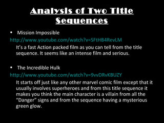Analysis of Two Title
Sequences
• Mission Impossible
http://www.youtube.com/watch?v=SFtHB4RevLM
It’s a fast Action packed film as you can tell from the title
sequence. It seems like an intense film and serious.
• The Incredible Hulk
http://www.youtube.com/watch?v=9vvDRvKBUZY
It starts off just like any other marvel comic film except that it
usually involves superheroes and from this title sequence it
makes you think the main character is a villain from all the
“Danger” signs and from the sequence having a mysterious
green glow.
 