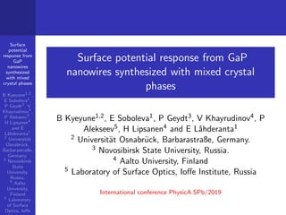 Surface
potential
response from
GaP
nanowires
synthesized
with mixed
crystal phases
B Kyeyune1,2
,
E Soboleva1
,
P Geydt3
, V
Khayrudinov4
,
P Alekseev5
,
H Lipsanen4
and E
L˚ahderanta1
2
Universit¨at
Osnabr¨uck,
Barbarastraße,
Germany.
3
Novosibirsk
State
University,
Russia.
4
Aalto
University,
Finland
5
Laboratory
of Surface
Optics, Ioﬀe
Surface potential response from GaP
nanowires synthesized with mixed crystal
phases
B Kyeyune1,2, E Soboleva1, P Geydt3, V Khayrudinov4, P
Alekseev5, H Lipsanen4 and E L˚ahderanta1
2 Universit¨at Osnabr¨uck, Barbarastraße, Germany.
3 Novosibirsk State University, Russia.
4 Aalto University, Finland
5 Laboratory of Surface Optics, Ioﬀe Institute, Russia
International conference PhysicA.SPb/2019
 
