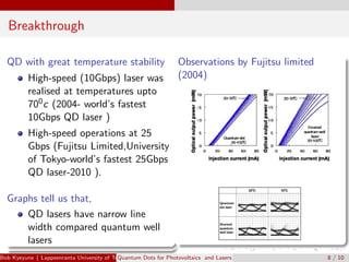 Breakthrough
QD with great temperature stability
High-speed (10Gbps) laser was
realised at temperatures upto
700c (2004- world’s fastest
10Gbps QD laser )
High-speed operations at 25
Gbps (Fujitsu Limited,University
of Tokyo-world’s fastest 25Gbps
QD laser-2010 ).
Graphs tell us that,
QD lasers have narrow line
width compared quantum well
lasers
Observations by Fujitsu limited
(2004)
Bob Kyeyune ( Lappeenranta University of Technology Technical Physics)Quantum Dots for Photovoltaics and Lasers 8 / 10
 