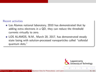 Recent activities
Los Alamos national laboratory, 2010 has demonstrated that by
adding extra electrons in a QD, they can reduce the threshold
currents virtually to zero.
LOS ALAMOS, N.M., March 20, 2017, has demonstrated steady
state lasing with solution-processed nanoparticles called “colloidal
quantum dots,”
Bob Kyeyune ( Lappeenranta University of Technology Technical Physics)Quantum Dots for Photovoltaics and Lasers 9 / 10
 
