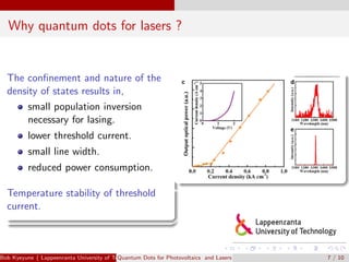 Why quantum dots for lasers ?
The conﬁnement and nature of the
density of states results in,
small population inversion
necessary for lasing.
lower threshold current.
small line width.
reduced power consumption.
Temperature stability of threshold
current.
Bob Kyeyune ( Lappeenranta University of Technology Technical Physics)Quantum Dots for Photovoltaics and Lasers 7 / 10
 