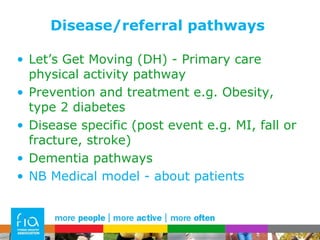 Disease/referral pathways Let’s Get Moving (DH) - Primary care physical activity pathway Prevention and treatment e.g. Obesity, type 2 diabetes Disease specific (post event e.g. MI, fall or fracture, stroke) Dementia pathways NB Medical model - about patients 