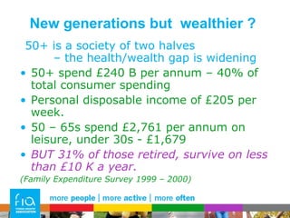 New generations but  wealthier ? 50+ is a society of two halves  – the health/wealth gap is widening 50+ spend £240 B per annum – 40% of total consumer spending Personal disposable income of £205 per week. 50 – 65s spend £2,761 per annum on leisure, under 30s - £1,679 BUT 31% of those retired, survive on less than £10 K a year. (Family Expenditure Survey 1999 – 2000) 