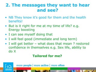 2. The messages they want to hear and see? NB They know it’s good for them and the health benefits! But is it right for me at my time of life? e.g. Energy boosting I can see myself doing that I will feel good (immediate and long term) I will get better – what does that mean ? restored confidence in themselves e.g. Sex life, ability to do X Tailored for me? 
