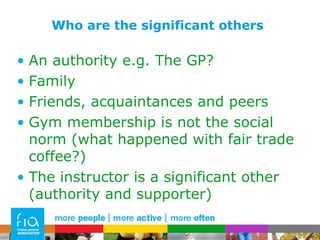 Who are the significant others An authority e.g. The GP? Family Friends, acquaintances and peers Gym membership is not the social norm (what happened with fair trade coffee?) The instructor is a significant other (authority and supporter) 