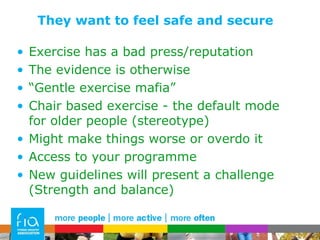 They want to feel safe and secure  Exercise has a bad press/reputation The evidence is otherwise “ Gentle exercise mafia” Chair based exercise - the default mode for older people (stereotype) Might make things worse or overdo it Access to your programme New guidelines will present a challenge (Strength and balance) 