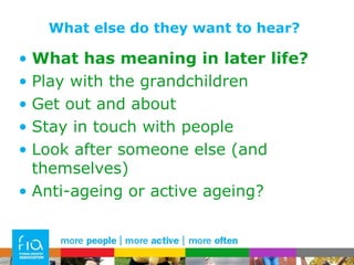 What else do they want to hear? What has meaning in later life? Play with the grandchildren Get out and about Stay in touch with people Look after someone else (and themselves) Anti-ageing or active ageing? 